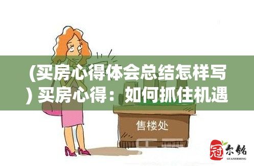 (买房心得体会总结怎样写) 买房心得：如何抓住机遇，选择合适的房产以及注意事项